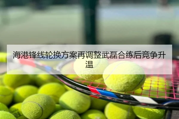 海港锋线轮换方案再调整武磊合练后竞争升温