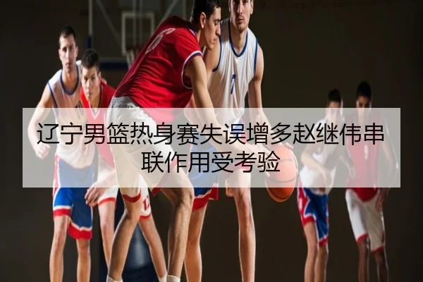 辽宁男篮热身赛失误增多赵继伟串联作用受考验