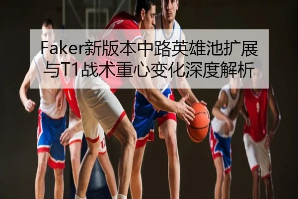 Faker新版本中路英雄池扩展与T1战术重心变化深度解析