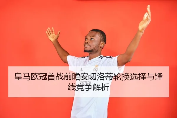 皇马欧冠首战前瞻安切洛蒂轮换选择与锋线竞争解析