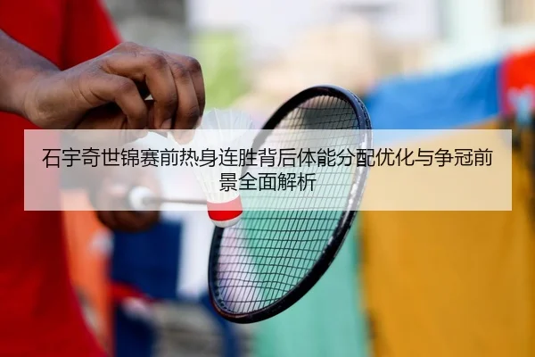 石宇奇世锦赛前热身连胜背后体能分配优化与争冠前景全面解析