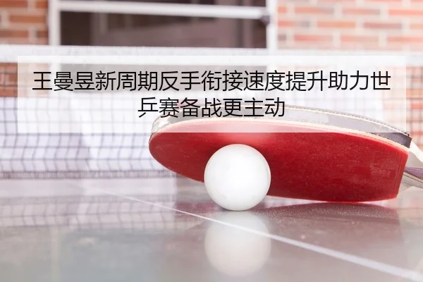 王曼昱新周期反手衔接速度提升助力世乒赛备战更主动