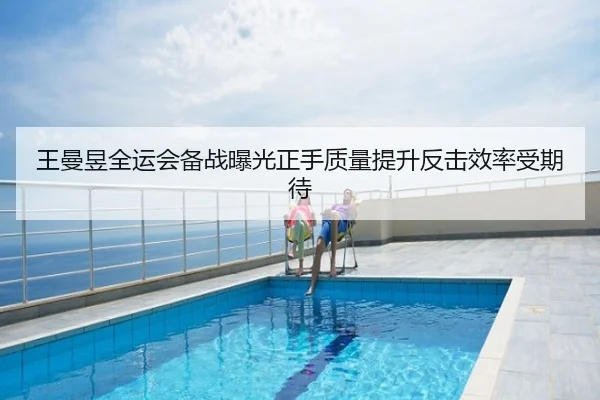 王曼昱全运会备战曝光正手质量提升反击效率受期待