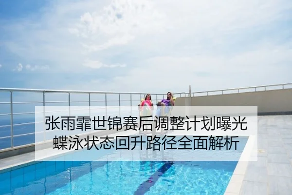 张雨霏世锦赛后调整计划曝光 蝶泳状态回升路径全面解析